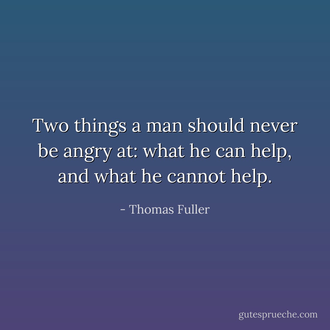 Two things a man should never be angry at: what he can help, and what he cannot help. - Thomas Fuller
