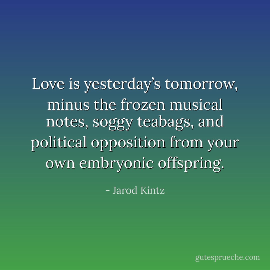Love is yesterday’s tomorrow, minus the frozen musical notes, soggy teabags, and political opposition from your own embryonic offspring. - Jarod Kintz