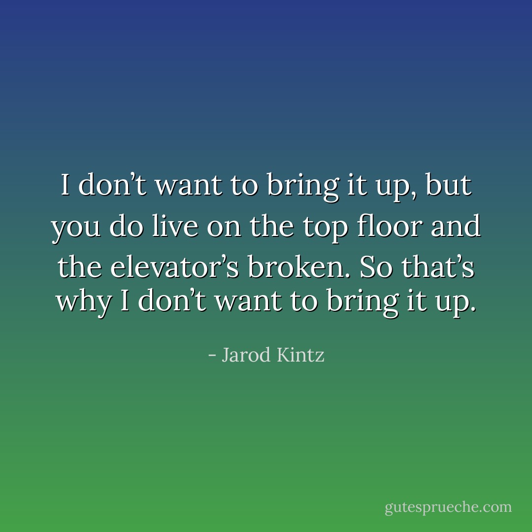 I don’t want to bring it up, but you do live on the top floor and the elevator’s broken. So that’s why I don’t want to bring it up. - Jarod Kintz