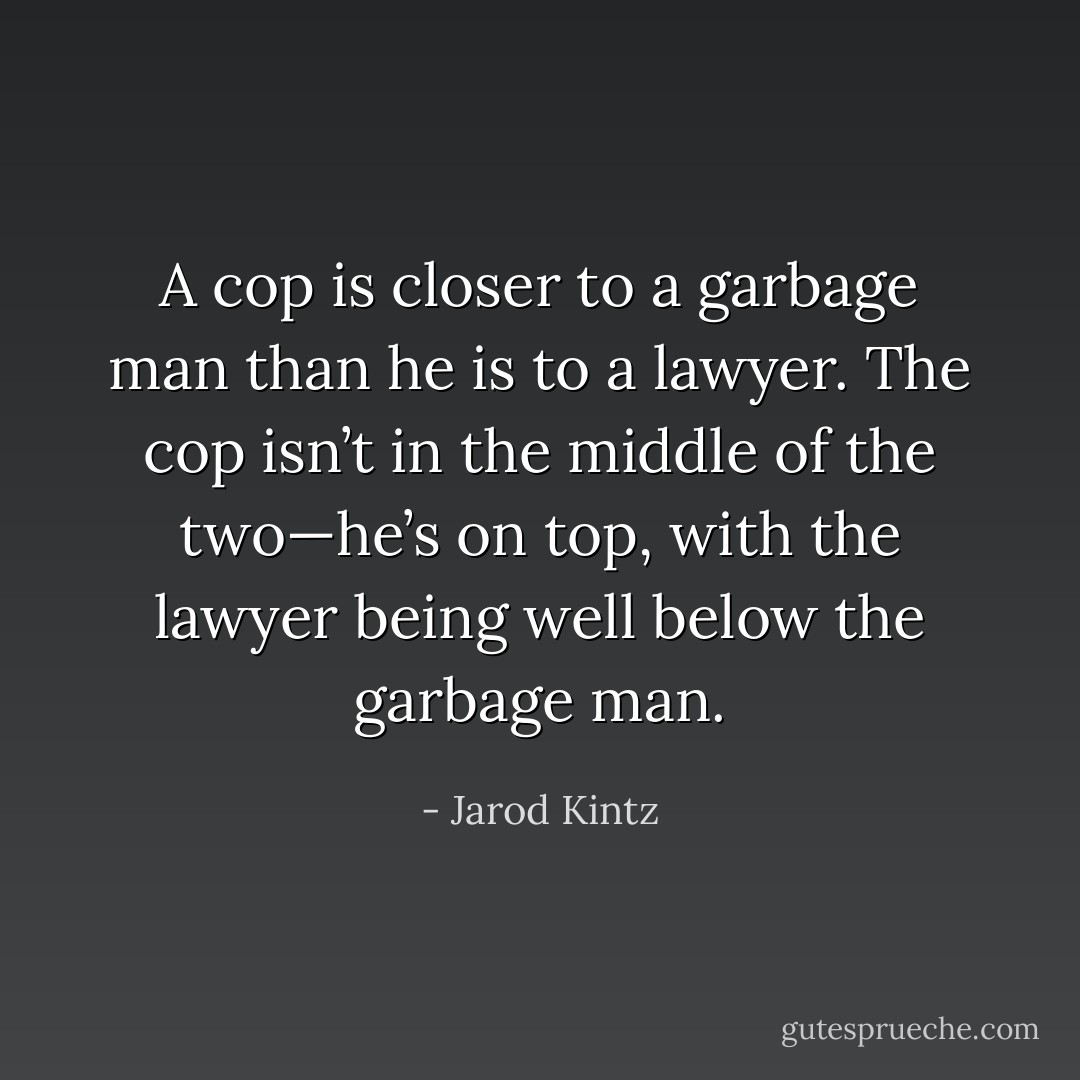 A cop is closer to a garbage man than he is to a lawyer. The cop isn’t in the middle of the two—he’s on top, with the lawyer being well below the garbage man. - Jarod Kintz
