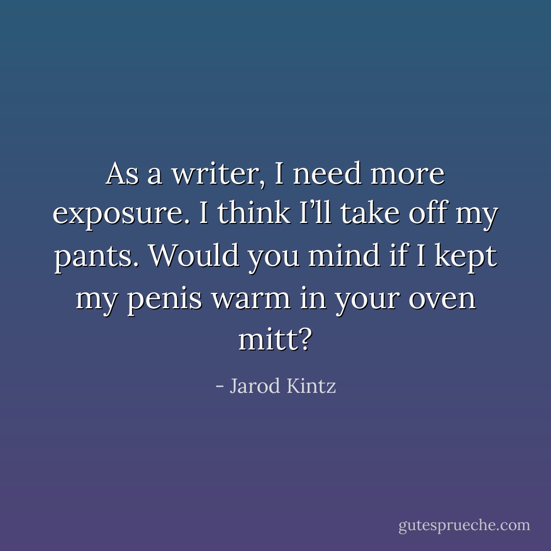 As a writer, I need more exposure. I think I’ll take off my pants. Would you mind if I kept my penis warm in your oven mitt? - Jarod Kintz
