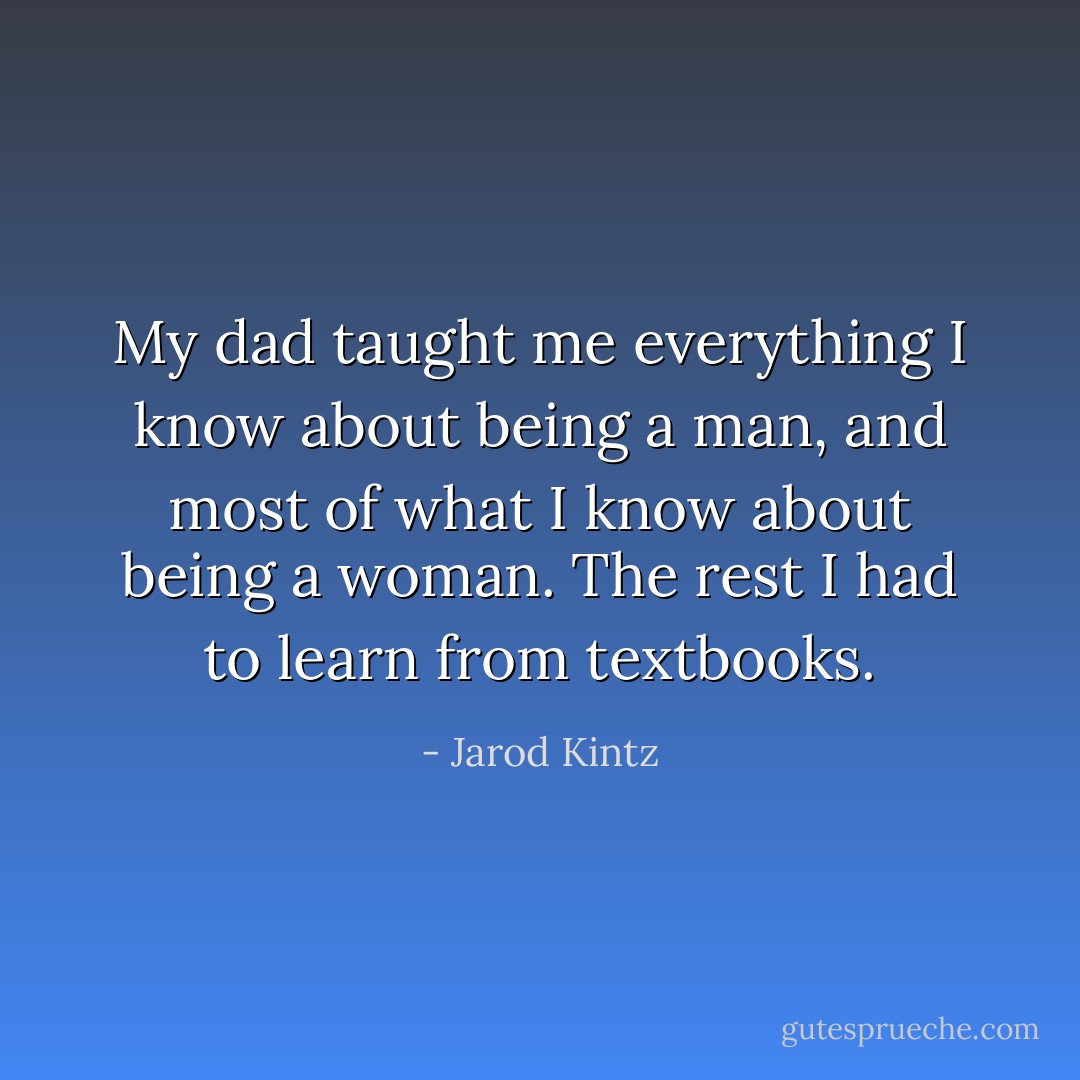 My dad taught me everything I know about being a man, and most of what I know about being a woman. The rest I had to learn from textbooks. - Jarod Kintz