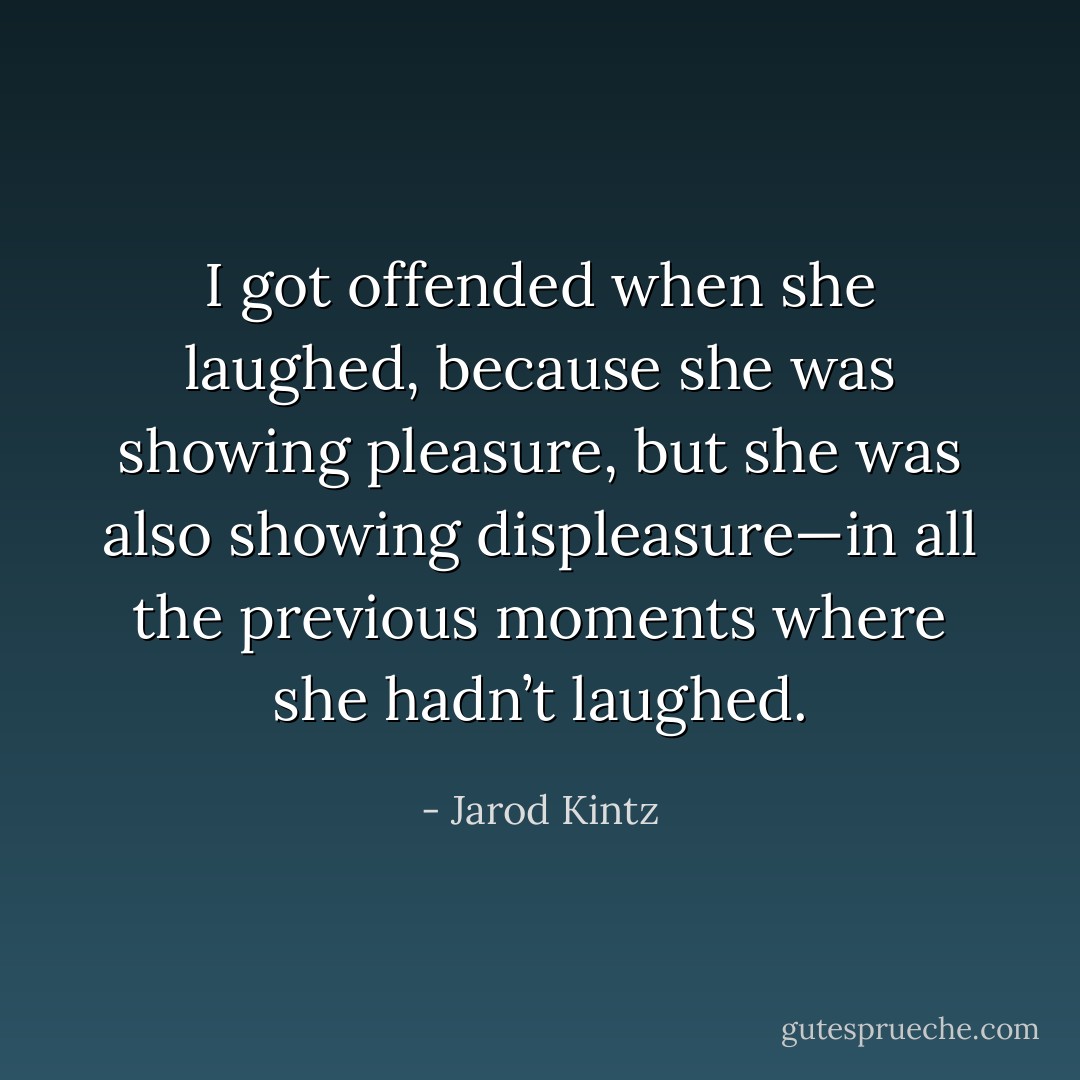 I got offended when she laughed, because she was showing pleasure, but she was also showing displeasure—in all the previous moments where she hadn’t laughed. - Jarod Kintz