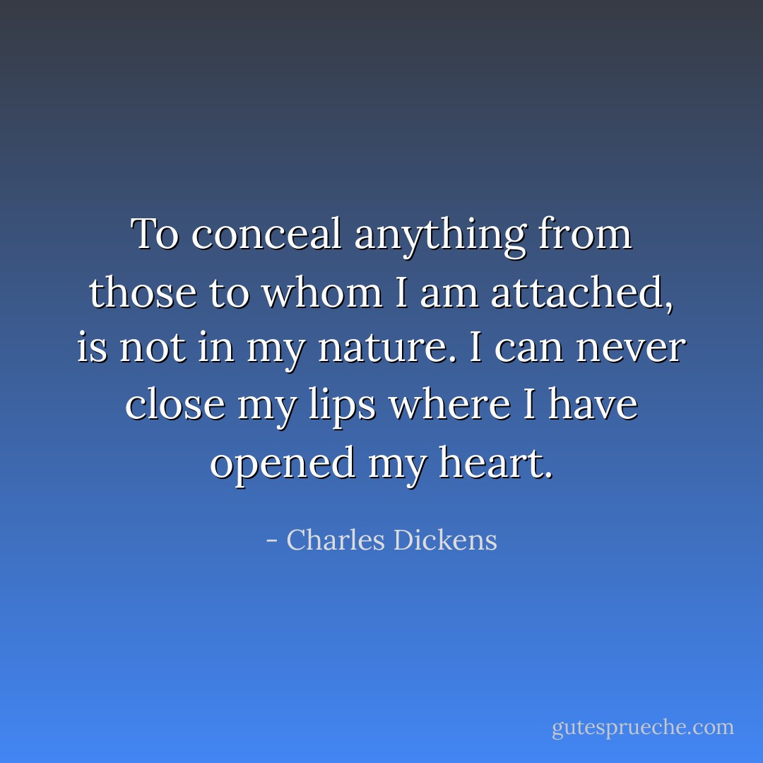 To conceal anything from those to whom I am attached, is not in my nature. I can never close my lips where I have opened my heart. - Charles Dickens
