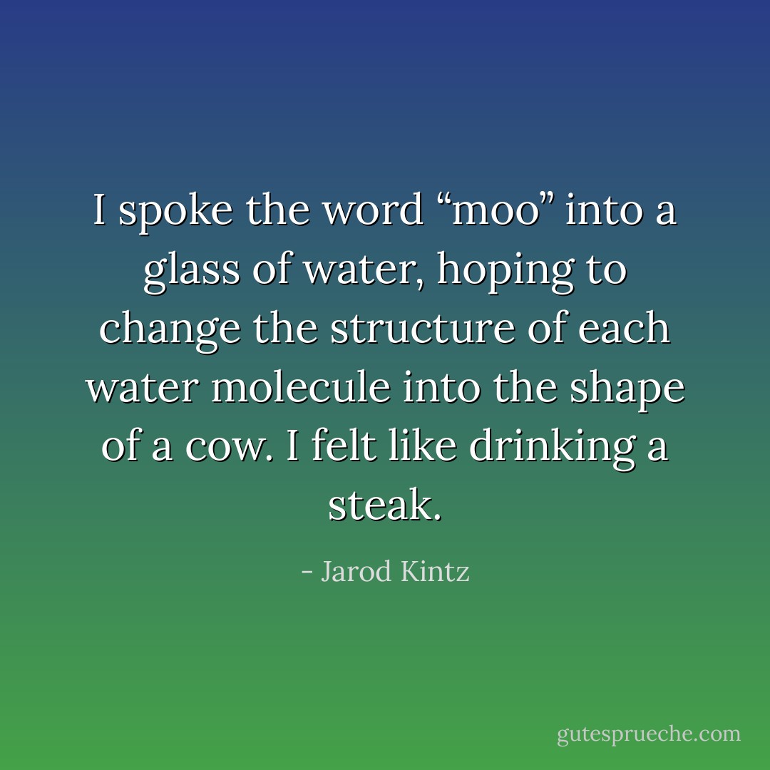 I spoke the word “moo” into a glass of water, hoping to change the structure of each water molecule into the shape of a cow. I felt like drinking a steak. - Jarod Kintz