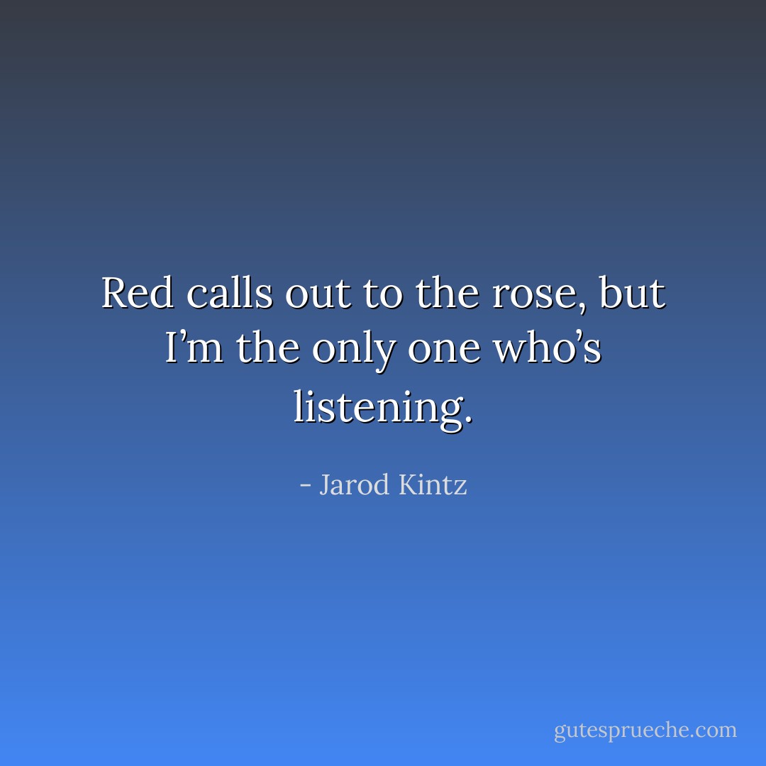 Red calls out to the rose, but I’m the only one who’s listening. - Jarod Kintz