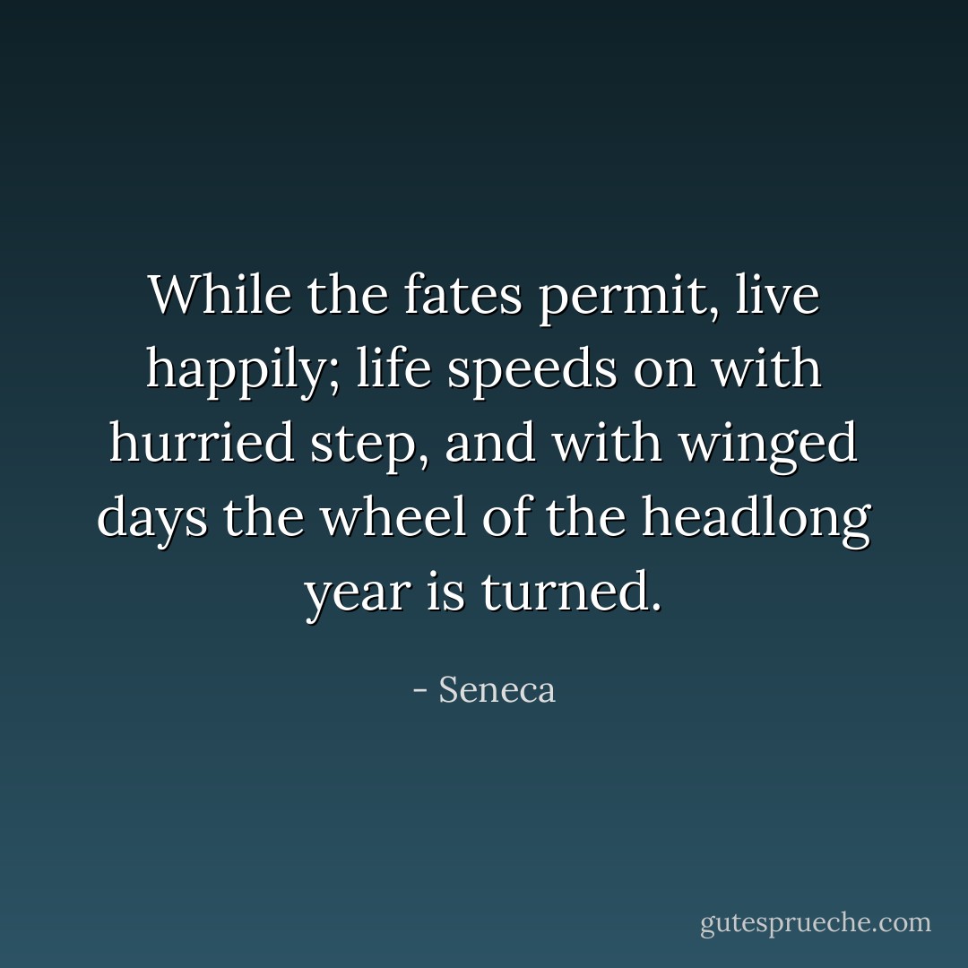 While the fates permit, live happily; life speeds on with hurried step, and with winged days the wheel of the headlong year is turned. - Seneca