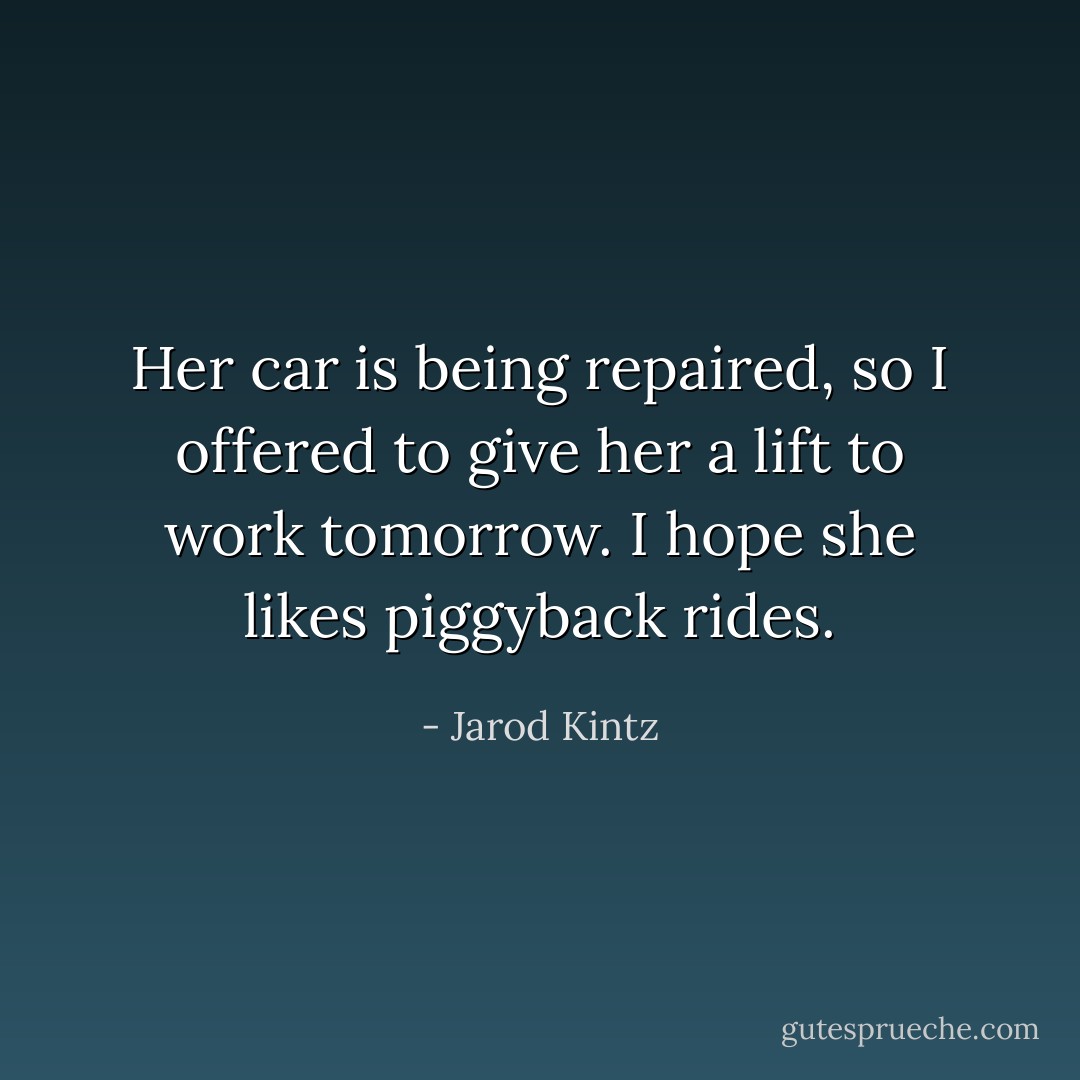 Her car is being repaired, so I offered to give her a lift to work tomorrow. I hope she likes piggyback rides. - Jarod Kintz