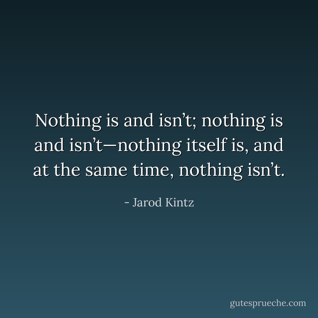 Nothing is and isn’t; nothing is and isn’t—nothing itself is, and at the same time, nothing isn’t. - Jarod Kintz