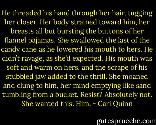 He threaded his hand through her hair, tugging her closer. Her body strained toward him, her breasts all but bursting the buttons of her flannel pajamas. She swallowed the last of the candy cane as he lowered his mouth to hers.<br />He didn’t ravage, as she’d expected. His mouth was soft and warm on hers, and the scrape of his stubbled jaw added to the thrill. She moaned and clung to him, her mind emptying like sand tumbling from a bucket.<br />Resist? Absolutely not. She wanted this. Him. - Cari Quinn
