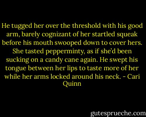 He tugged her over the threshold with his good arm, barely cognizant of her startled squeak before his mouth swooped down to cover hers. She tasted pepperminty, as if she’d been sucking on a candy cane again. He swept his tongue between her lips to taste more of her while her arms locked around his neck. - Cari Quinn