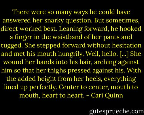 There were so many ways he could have answered her snarky question. But sometimes, direct worked best. Leaning forward, he hooked a finger in the waistband of her pants and tugged. She stepped forward without hesitation and met his mouth hungrily.<br />Well, hello.<br />[...]<br />She wound her hands into his hair, arching against him so that her thighs pressed against his. With the added height from her heels, everything lined up perfectly. Center to center, mouth to mouth, heart to heart. - Cari Quinn
