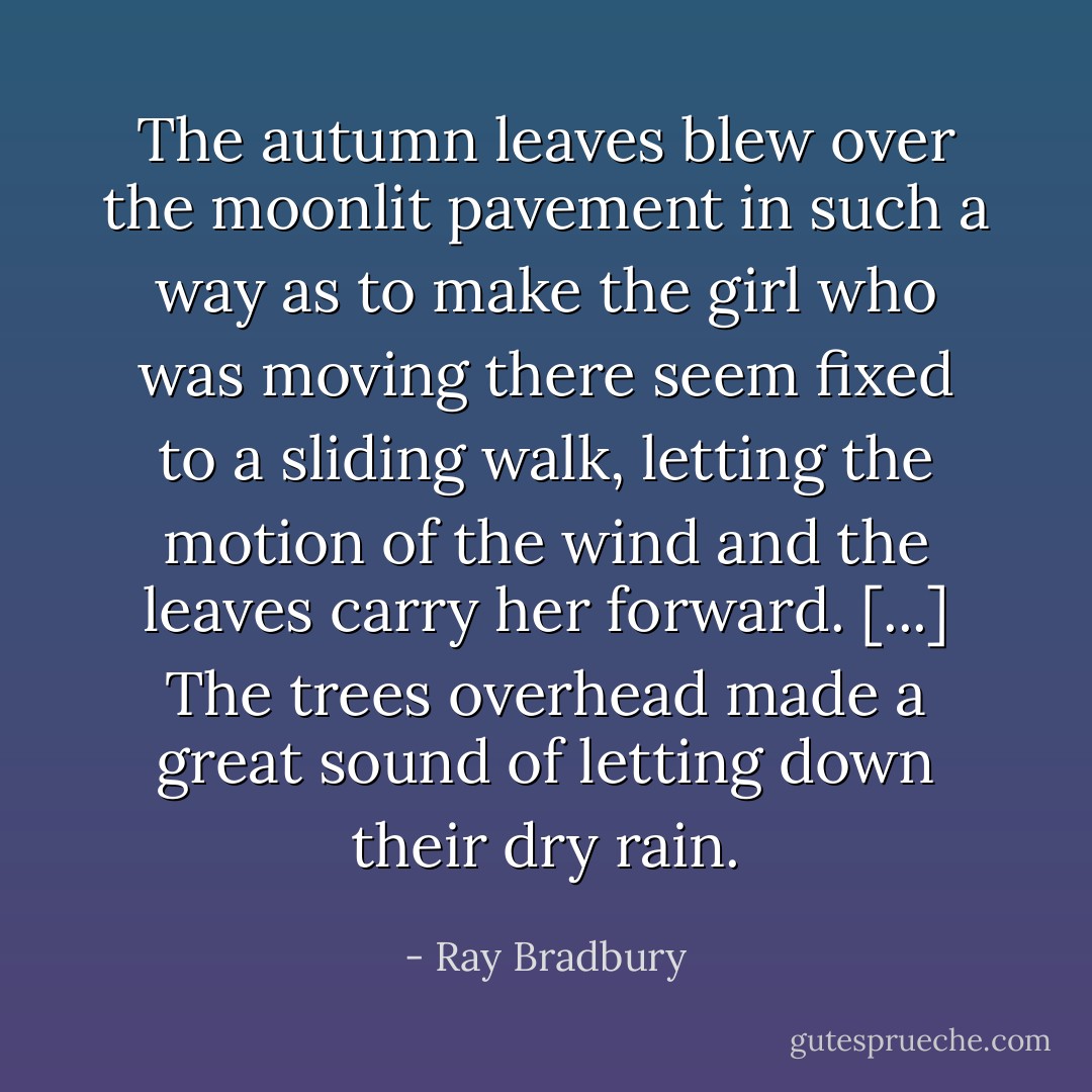 The autumn leaves blew over the moonlit pavement in such a way as to make the girl who was moving there seem fixed to a sliding walk, letting the motion of the wind and the leaves carry her forward. [...] The trees overhead made a great sound of letting down their dry rain. - Ray Bradbury
