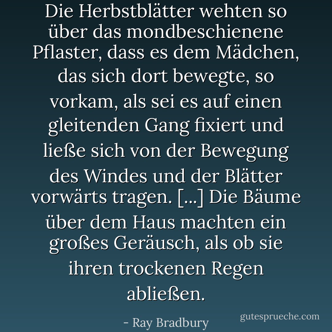Die Herbstblätter wehten so über das mondbeschienene Pflaster, dass es dem Mädchen, das sich dort bewegte, so vorkam, als sei es auf einen gleitenden Gang fixiert und ließe sich von der Bewegung des Windes und der Blätter vorwärts tragen. [...] Die Bäume über dem Haus machten ein großes Geräusch, als ob sie ihren trockenen Regen abließen. - Ray Bradbury<