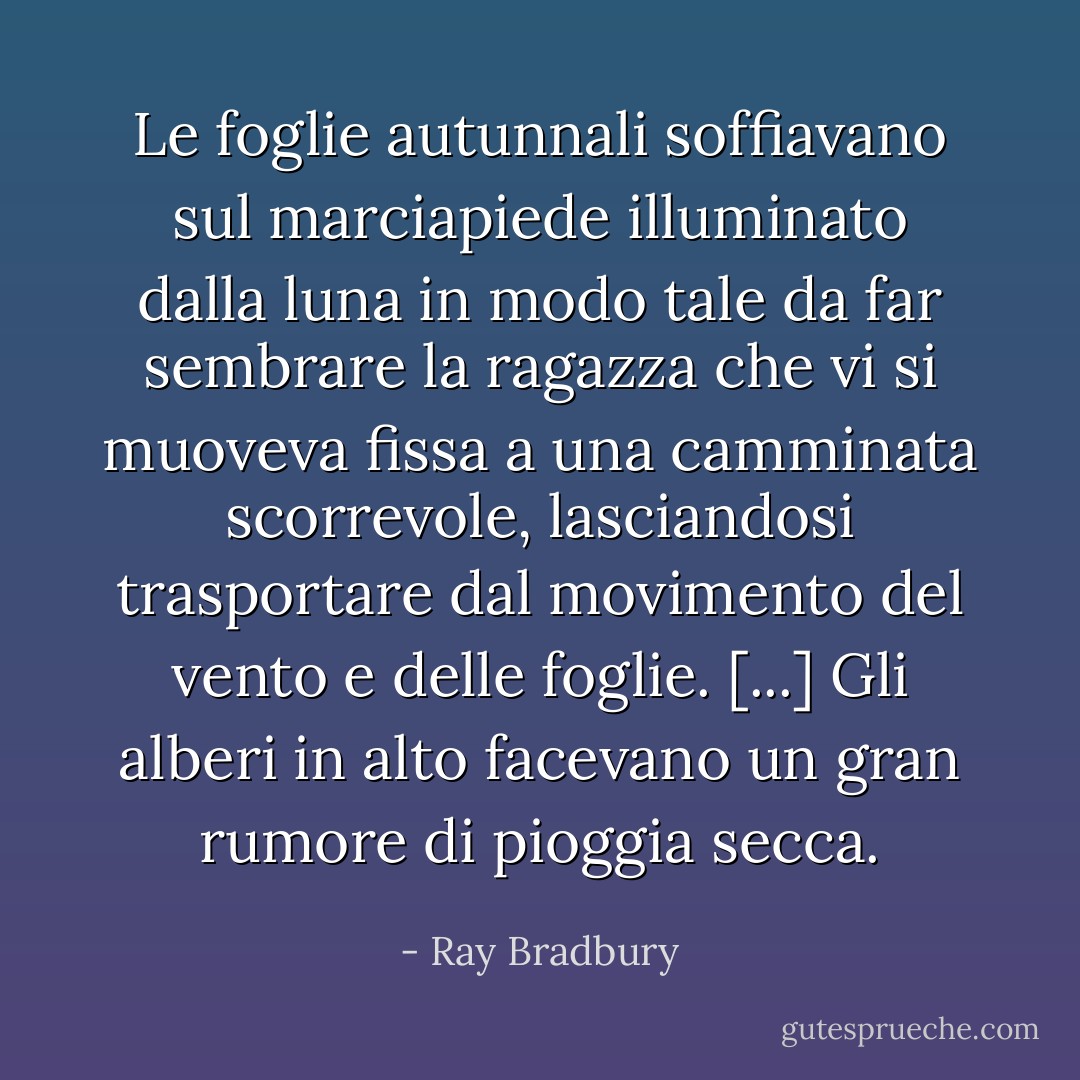 Le foglie autunnali soffiavano sul marciapiede illuminato dalla luna in modo tale da far sembrare la ragazza che vi si muoveva fissa a una camminata scorrevole, lasciandosi trasportare dal movimento del vento e delle foglie. [...] Gli alberi in alto facevano un gran rumore di pioggia secca. - Ray Bradbury