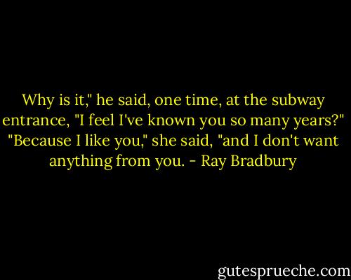 Why is it," he said, one time, at the subway entrance, "I feel I've known you so many years?"<br />"Because I like you," she said, "and I don't want anything from you. - Ray Bradbury