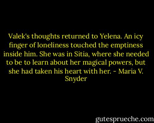 Valek's thoughts returned to Yelena. An icy finger of loneliness touched the emptiness inside him. She was in Sitia, where she needed to be to learn about her magical powers, but she had taken his heart with her. - Maria V. Snyder