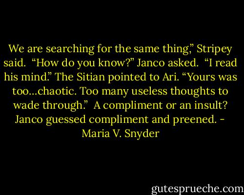We are searching for the same thing,” Stripey said.<br /><br />“How do you know?” Janco asked.<br /><br />“I read his mind.” The Sitian pointed to Ari. “Yours was too…chaotic. Too many useless thoughts to wade through.”<br /><br />A compliment or an insult? Janco guessed compliment and preened. - Maria V. Snyder