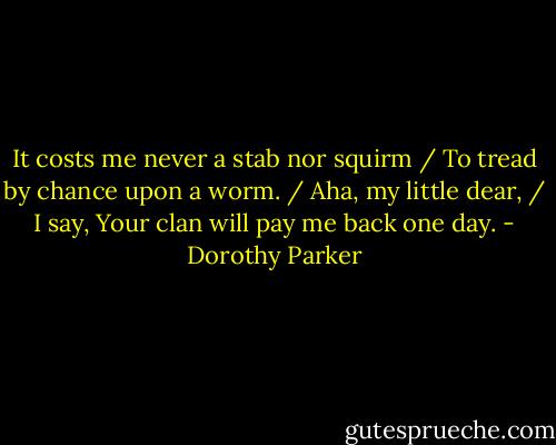 It costs me never a stab nor squirm / To tread by chance upon a worm. / Aha, my little dear, / I say, Your clan will pay me back one day. - Dorothy Parker
