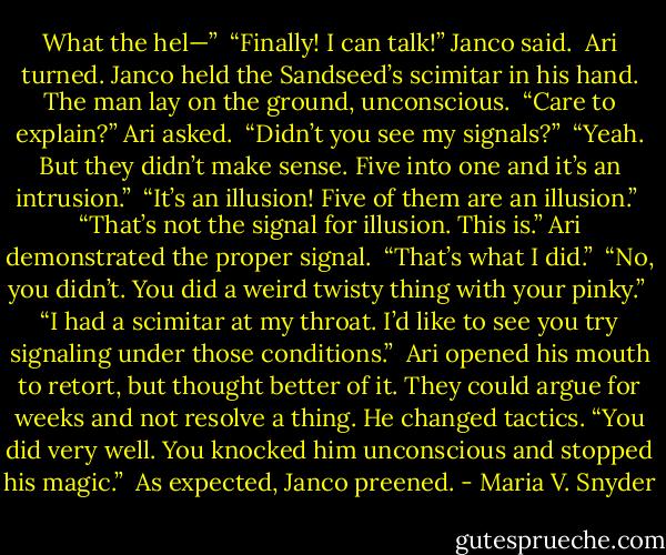 What the hel—”<br /><br />“Finally! I can talk!” Janco said.<br /><br />Ari turned. Janco held the Sandseed’s scimitar in his hand. The man lay on the ground, unconscious.<br /><br />“Care to explain?” Ari asked.<br /><br />“Didn’t you see my signals?”<br /><br />“Yeah. But they didn’t make sense. Five into one and it’s an intrusion.”<br /><br />“It’s an illusion! Five of them are an illusion.”<br /><br />“That’s not the signal for illusion. This is.” Ari demonstrated the proper signal.<br /><br />“That’s what I did.”<br /><br />“No, you didn’t. You did a weird twisty thing with your pinky.”<br /><br />“I had a scimitar at my throat. I’d like to see you try signaling under those conditions.”<br /><br />Ari opened his mouth to retort, but thought better of it. They could argue for weeks and not resolve a thing. He changed tactics. “You did very well. You knocked him unconscious and stopped his magic.”<br /><br />As expected, Janco preened. - Maria V. Snyder