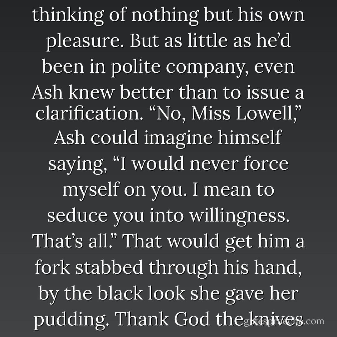 No doubt she was wondering how to fight him off. That made him feel like some sordid roué, thinking of nothing but his own pleasure. But as little as he’d been in polite company, even Ash knew better than to issue a clarification. “No, Miss Lowell,” Ash could imagine himself saying, “I would never force myself on you. I mean to seduce you into willingness. That’s all.” That would get him a fork stabbed through his hand, by the black look she gave her pudding.<br />Thank God the knives had been removed along with the beef. - Courtney Milan