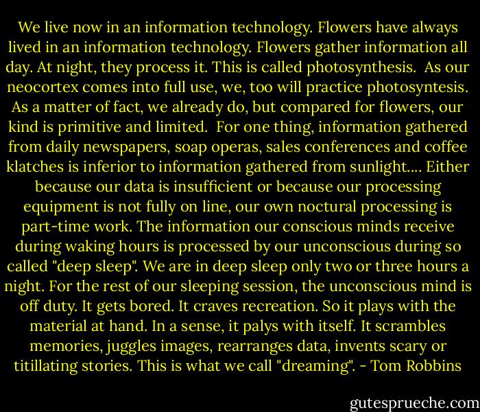 We live now in an information technology. Flowers have always lived in an information technology. Flowers gather information all day. At night, they process it. This is called photosynthesis. <br />As our neocortex comes into full use, we, too will practice photosyntesis. As a matter of fact, we already do, but compared for flowers, our kind is primitive and limited. <br />For one thing, information gathered from daily newspapers, soap operas, sales conferences and coffee klatches is inferior to information gathered from sunlight....<br />Either because our data is insufficient or because our processing equipment is not fully on line, our own noctural processing is part-time work. The information our conscious minds receive during waking hours is processed by our unconscious during so called "deep sleep". We are in deep sleep only two or three hours a night. For the rest of our sleeping session, the unconscious mind is off duty. It gets bored. It craves recreation. So it plays with the material at hand. In a sense, it palys with itself. It scrambles memories, juggles images, rearranges data, invents scary or titillating stories. This is what we call "dreaming". - Tom Robbins