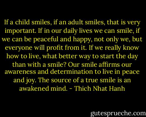 If a child smiles, if an adult smiles, that is very important. If in our daily lives we can smile, if we can be peaceful and happy, not only we, but everyone will profit from it. If we really know how to live, what better way to start the day than with a smile? Our smile affirms our awareness and determination to live in peace and joy. The source of a true smile is an awakened mind. - Thich Nhat Hanh