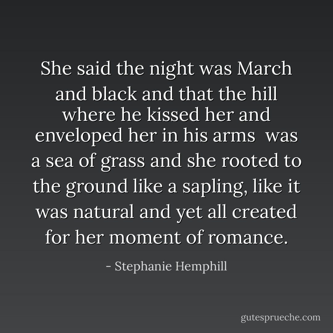 She said the night was March and black<br />and that the hill where he kissed her<br />and enveloped her in his arms <br />was a sea of grass and she rooted<br />to the ground like a sapling,<br />like it was natural and yet<br />all created for her moment of romance. - Stephanie Hemphill