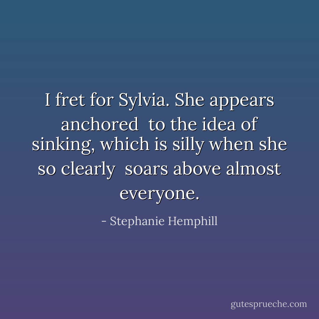 I fret for Sylvia.<br />She appears anchored<br /><br />to the idea of sinking,<br />which is silly when she so clearly<br /><br />soars above almost everyone. - Stephanie Hemphill