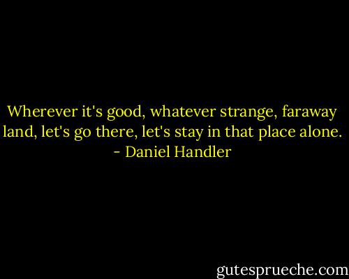 Wherever it's good, whatever strange, faraway land, let's go there, let's stay in that place alone. - Daniel Handler