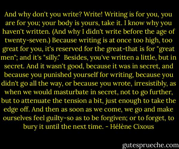 And why don't you write? Write! Writing is for you, you are for you; your body is yours, take it. I know why you haven't written. (And why I didn't write before the age of twenty-seven.) Because writing is at once too high, too great for you, it's reserved for the great-that is for "great men"; and it's "silly."<br /><br />Besides, you've written a little, but in secret. And it wasn't good, because it was in secret, and because you punished yourself for writing, because you didn't go all the way, or because you wrote, irresistibly, as when we would masturbate in secret, not to go further, but to attenuate the tension a bit, just enough to take the edge off. And then as soon as we come, we go and make ourselves feel guilty-so as to be forgiven; or to forget, to bury it until the next time. - Hélène Cixous
