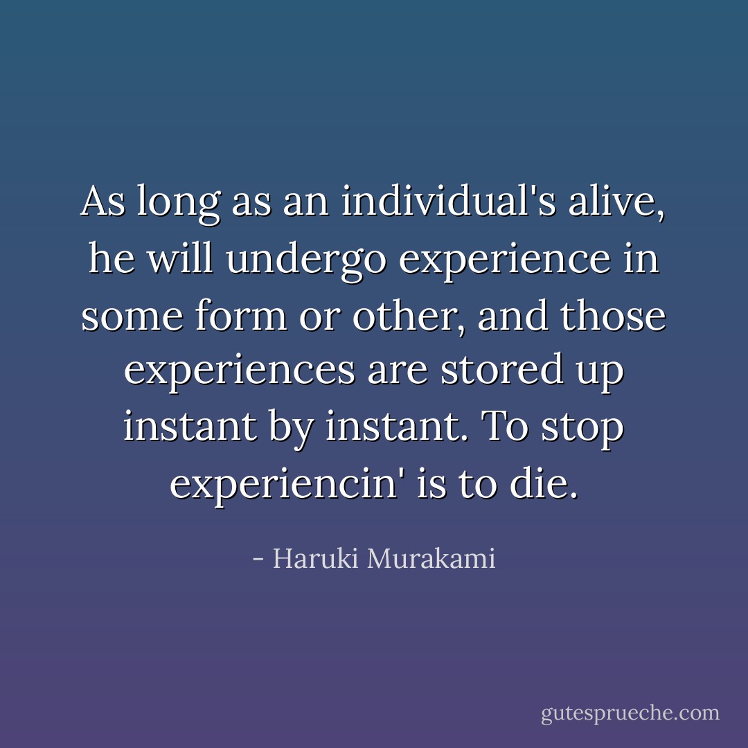 As long as an individual's alive, he will undergo experience in some form or other, and those experiences are stored up instant by instant. To stop experiencin' is to die. - Haruki Murakami