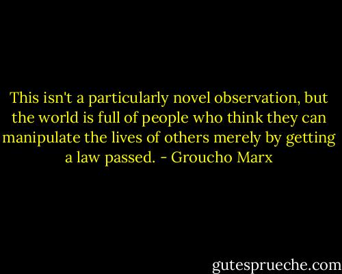 This isn't a particularly novel observation, but the world is full of people who think they can manipulate the lives of others merely by getting a law passed. - Groucho Marx