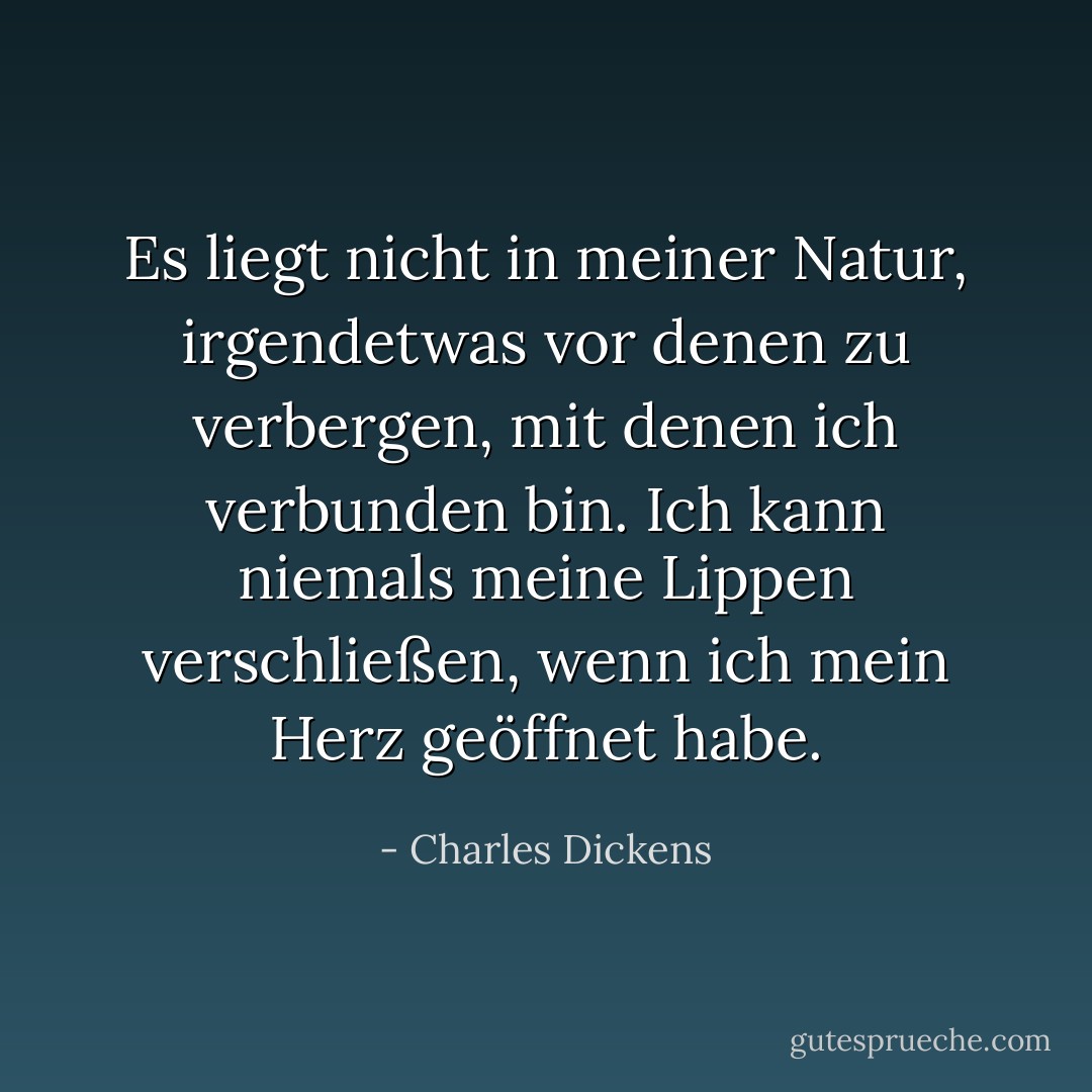 Es liegt nicht in meiner Natur, irgendetwas vor denen zu verbergen, mit denen ich verbunden bin. Ich kann niemals meine Lippen verschließen, wenn ich mein Herz geöffnet habe. - Charles Dickens<