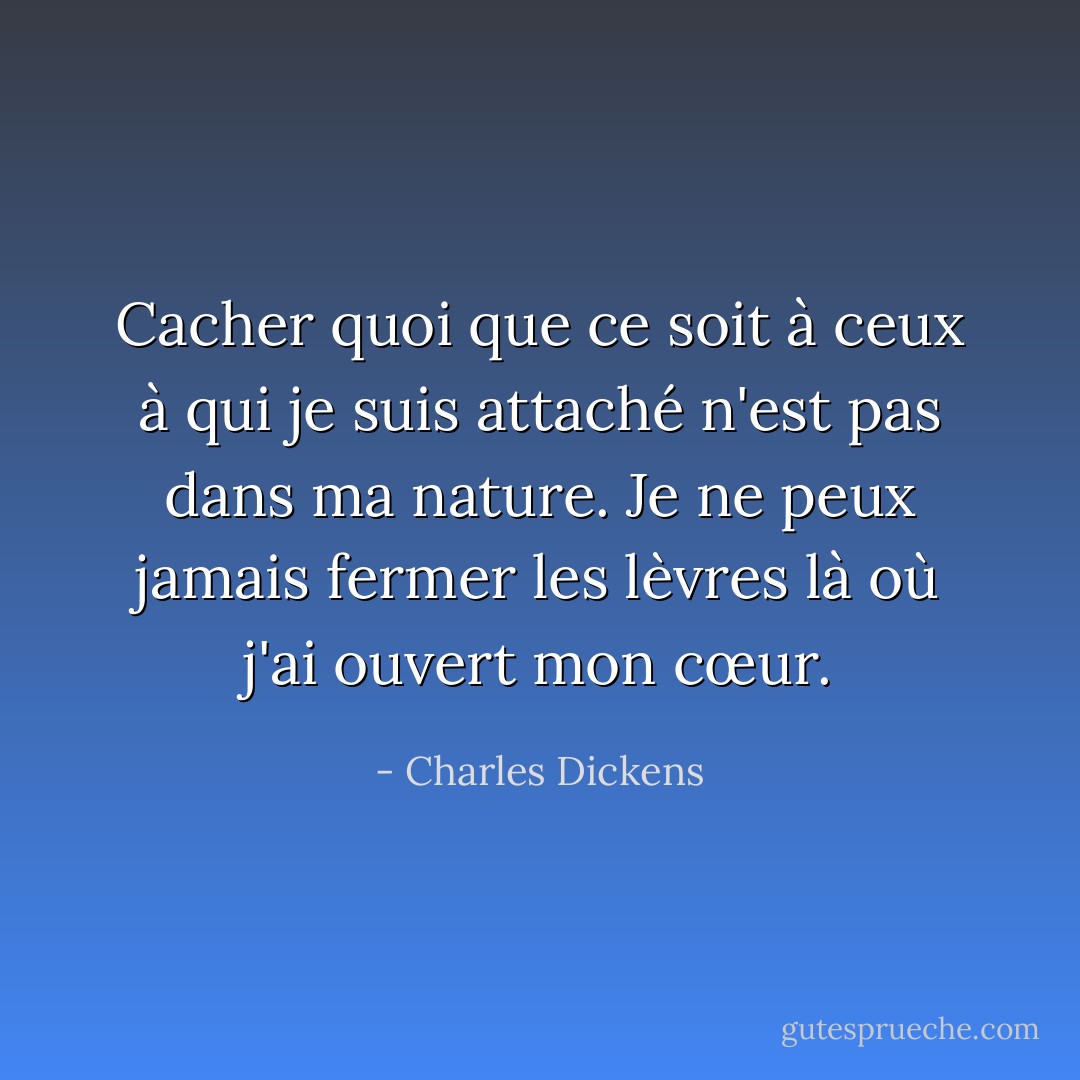 Cacher quoi que ce soit à ceux à qui je suis attaché n'est pas dans ma nature. Je ne peux jamais fermer les lèvres là où j'ai ouvert mon cœur. - Charles Dickens