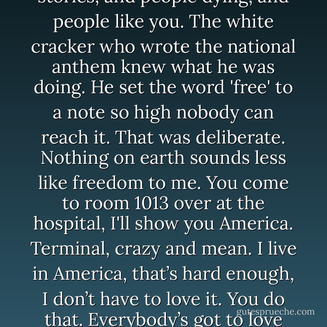 I hate America. I hate this country. It’s just big ideas, and stories, and people dying, and people like you. The white cracker who wrote the national anthem knew what he was doing. He set the word 'free' to a note so high nobody can reach it. That was deliberate. Nothing on earth sounds less like freedom to me. You come to room 1013 over at the hospital, I'll show you America. Terminal, crazy and mean. I live in America, that’s hard enough, I don’t have to love it. You do that. Everybody’s got to love something. - Tony Kushner
