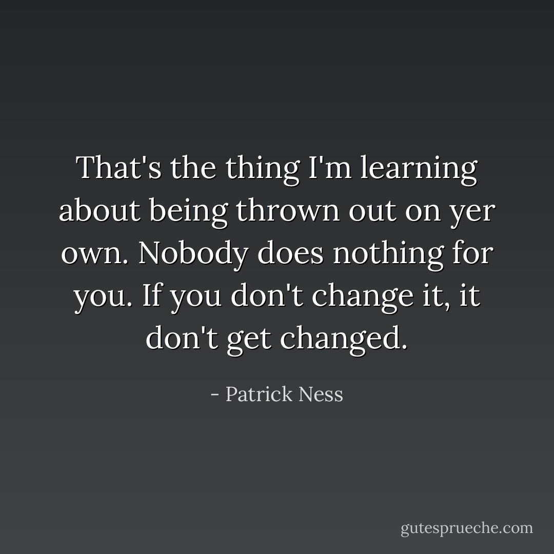 That's the thing I'm learning about being thrown out on yer own. Nobody does nothing for you. If you don't change it, it don't get changed. - Patrick Ness