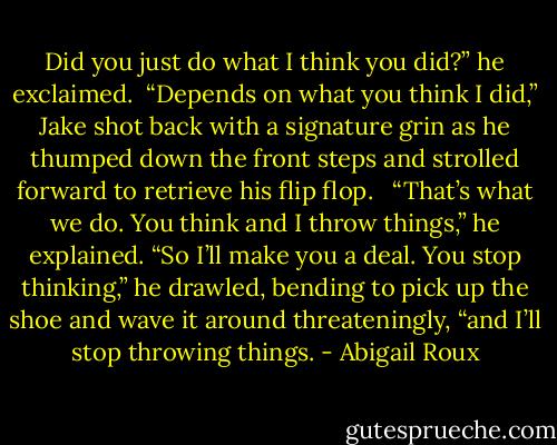 Did you just do what I think you did?” he exclaimed.<br /><br />“Depends on what you think I did,” Jake shot back with a signature grin as he thumped down the front steps and strolled forward to retrieve his flip flop. <br /><br />“That’s what we do. You think and I<br />throw things,” he explained. “So I’ll make you a deal. You stop thinking,” he drawled, bending to pick up the shoe and wave it around threateningly, “and I’ll stop throwing things. - Abigail Roux