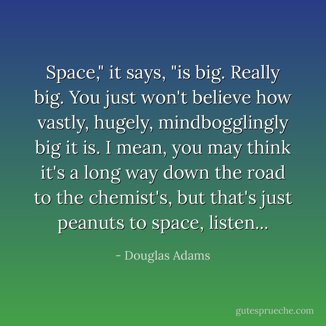 Space," it says, "is big. Really big. You just won't believe how vastly, hugely, mindbogglingly big it is. I mean, you may think it's a long way down the road to the chemist's, but that's just peanuts to space, listen... - Douglas Adams