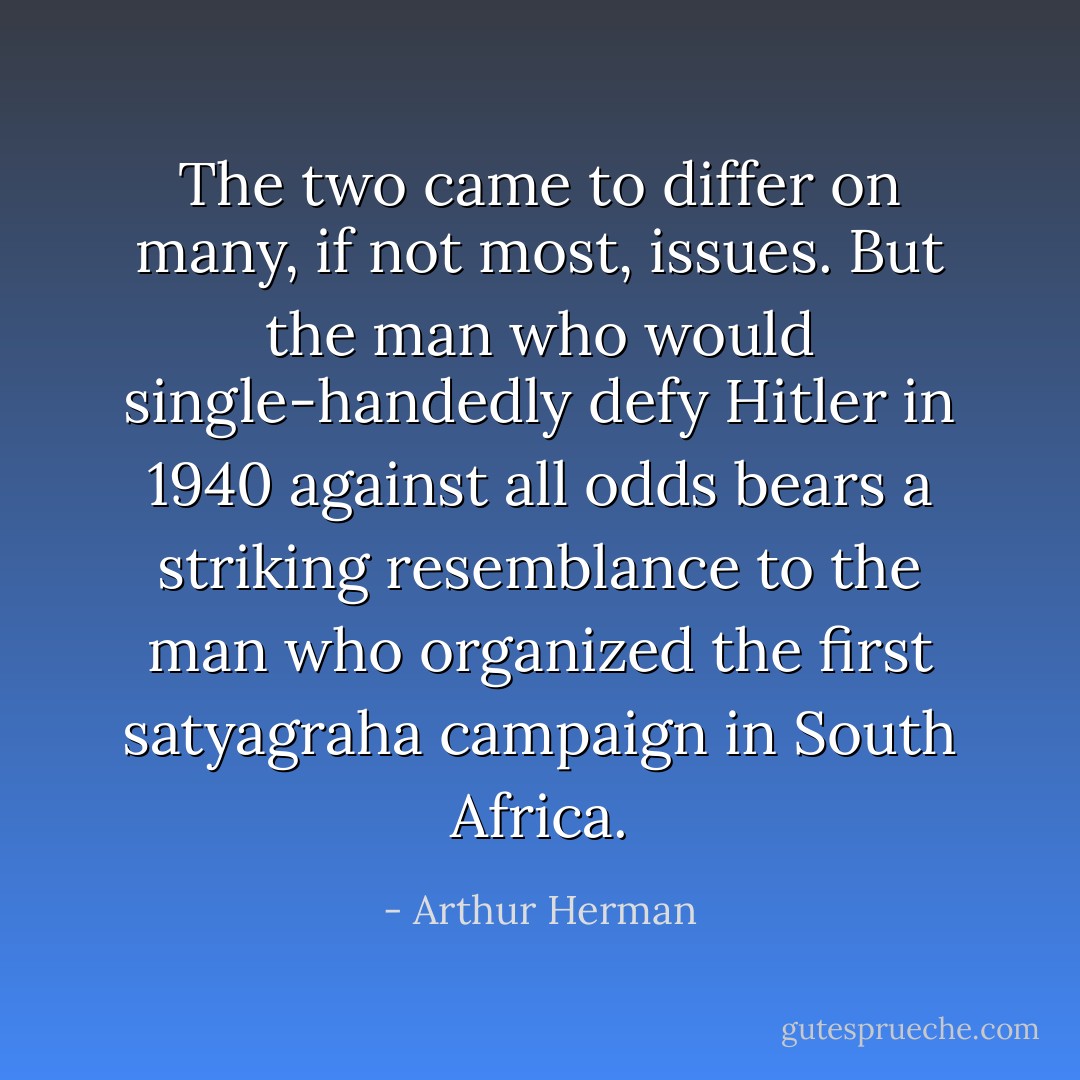 The two came to differ on many, if not most, issues. But the man who would single-handedly defy Hitler in 1940 against all odds bears a striking resemblance to the man who organized the first satyagraha campaign in South Africa. - Arthur Herman