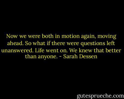 Now we were both in motion again, moving ahead. So what if there were questions left unanswered. Life went on. We knew that better than anyone. - Sarah Dessen
