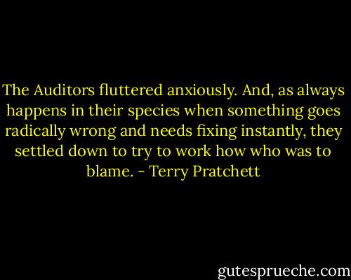 The Auditors fluttered anxiously. And, as always happens in their species when something goes radically wrong and needs fixing instantly, they settled down to try to work how who was to blame. - Terry Pratchett