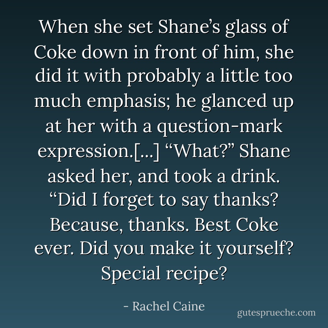 When she set Shane’s glass of Coke down in front of him, she did it with probably a little too much emphasis; he glanced up at her with a question-mark expression.[...] ‘‘What?’’ Shane asked her, and took a drink. ‘‘Did I forget to say thanks? Because, thanks. Best Coke ever. Did you make it yourself? Special recipe? - Rachel Caine