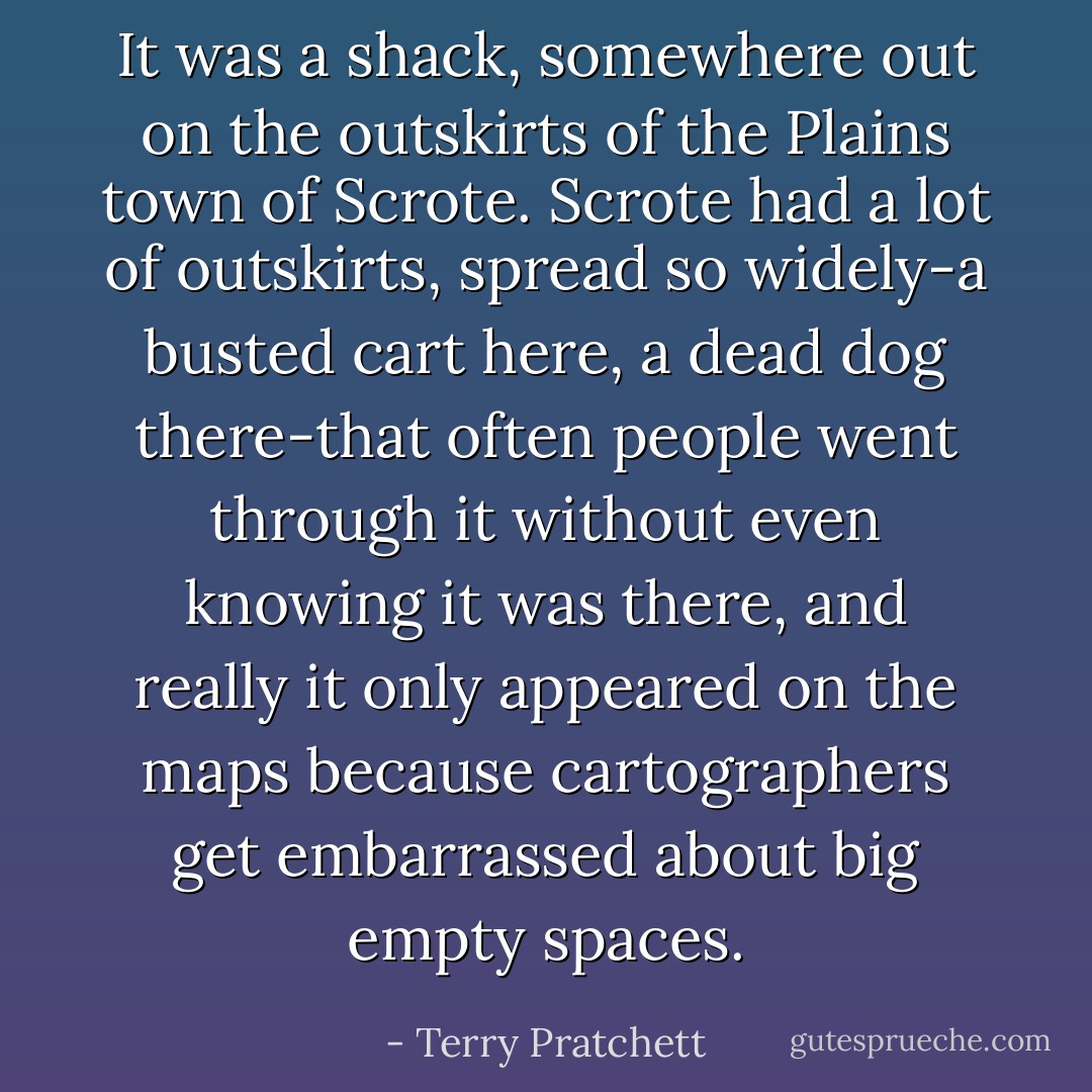 It was a shack, somewhere out on the outskirts of the Plains town of Scrote. Scrote had a lot of outskirts, spread so widely-a busted cart here, a dead dog there-that often people went through it without even knowing it was there, and really it only appeared on the maps because cartographers get embarrassed about big empty spaces. - Terry Pratchett