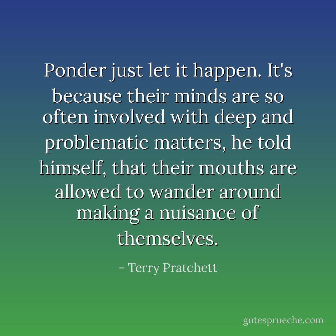 Ponder just let it happen. It's because their minds are so often involved with deep and problematic matters, he told himself, that their mouths are allowed to wander around making a nuisance of themselves. - Terry Pratchett