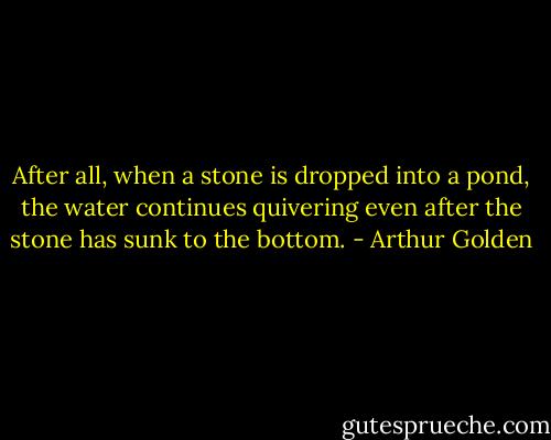 After all, when a stone is dropped into a pond, the water continues quivering even after the stone has sunk to the bottom. - Arthur Golden