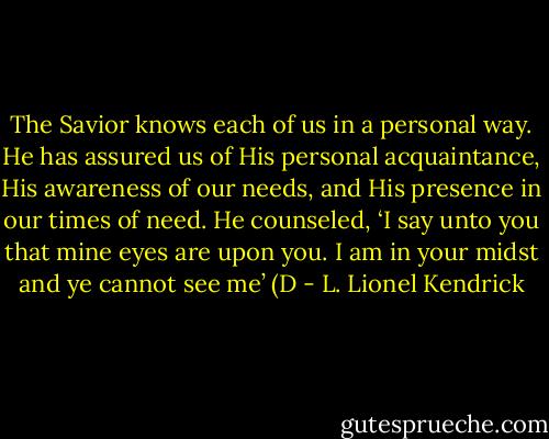The Savior knows each of us in a personal way. He has assured us of His personal acquaintance, His awareness of our needs, and His presence in our times of need. He counseled, ‘I say unto you that mine eyes are upon you. I am in your midst and ye cannot see me’ (D - L. Lionel Kendrick