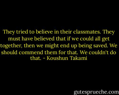 They tried to believe in their classmates. They must have believed that if we could all get together, then we might end up being saved. We should commend them for that. We couldn't do that. - Koushun Takami