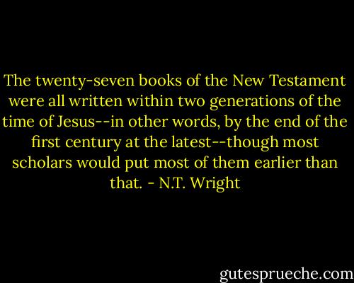 The twenty-seven books of the New Testament were all written within two generations of the time of Jesus--in other words, by the end of the first century at the latest--though most scholars would put most of them earlier than that. - N.T. Wright