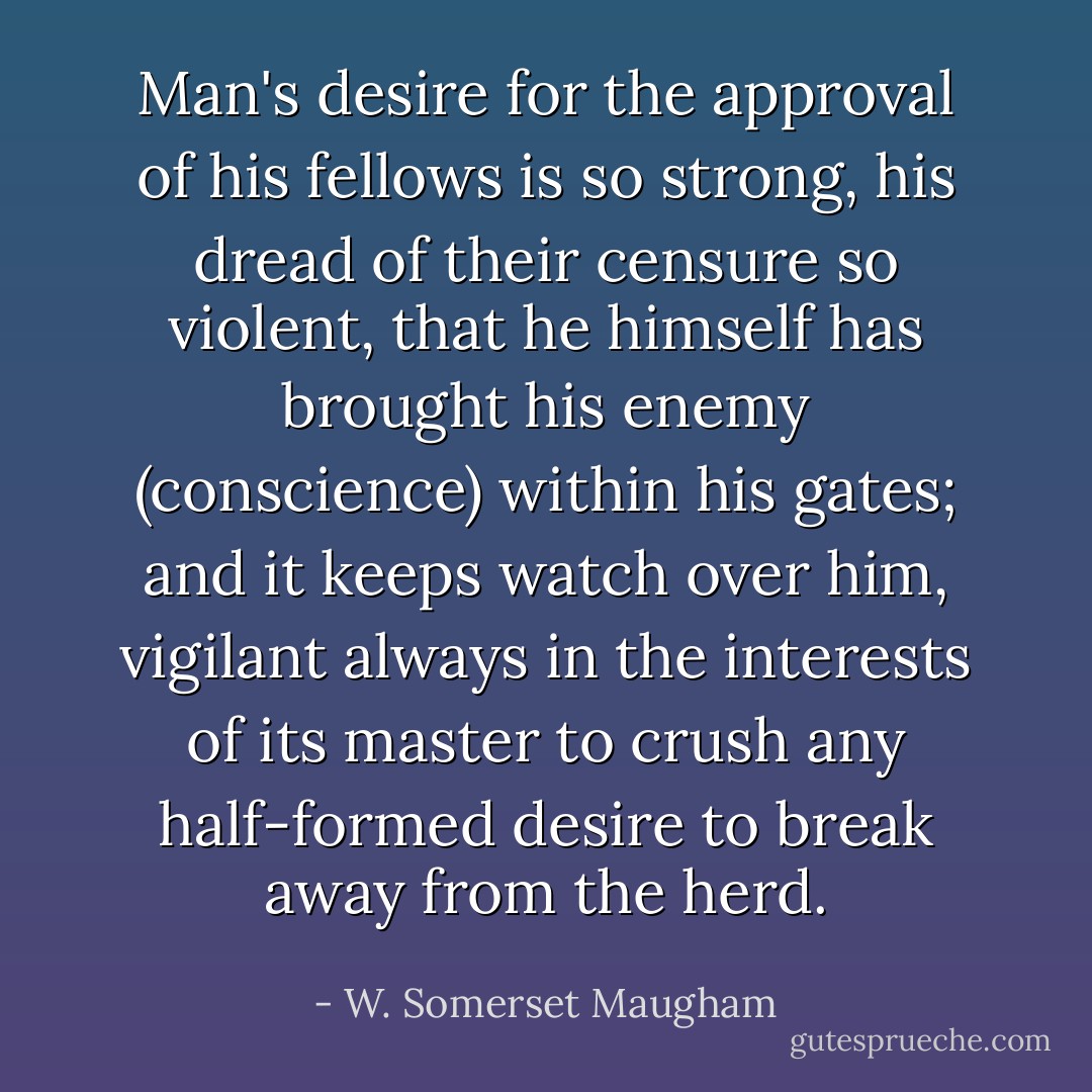 Man's desire for the approval of his fellows is so strong, his dread of their censure so violent, that he himself has brought his enemy (conscience) within his gates; and it keeps watch over him, vigilant always in the interests of its master to crush any half-formed desire to break away from the herd. - W. Somerset Maugham